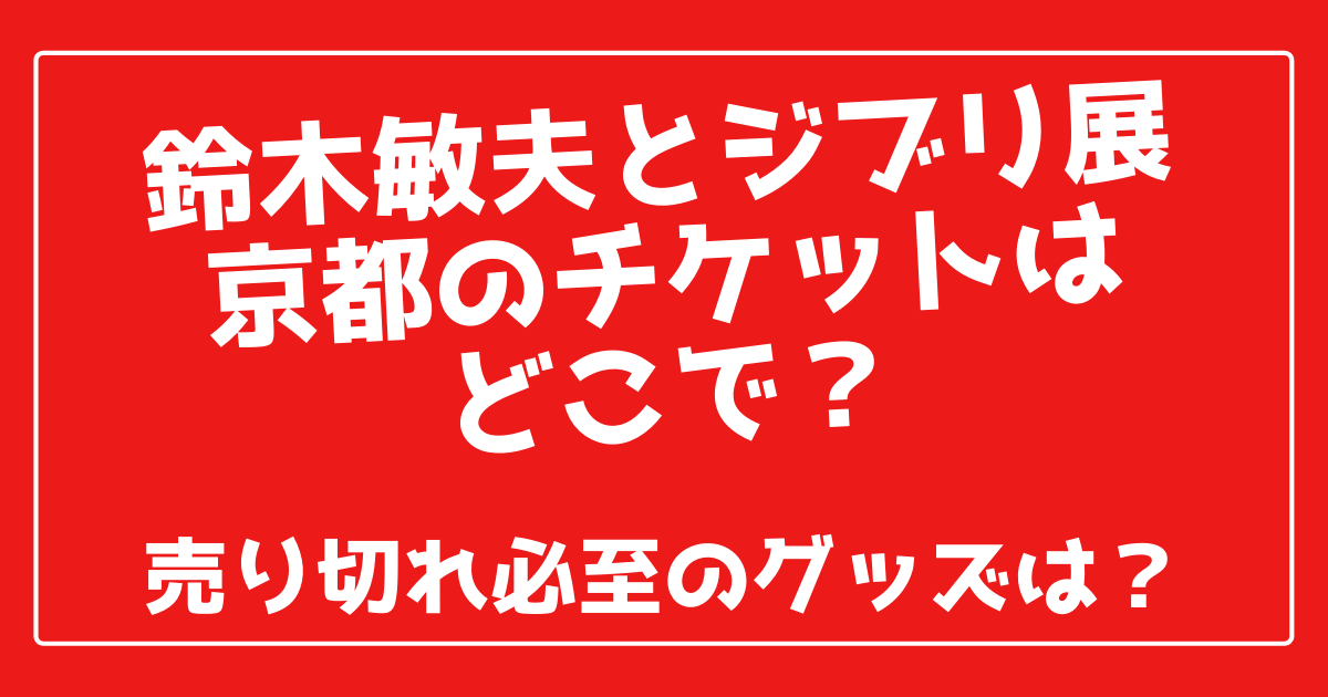 鈴木敏夫とジブリ展京都のチケットはどこで 売り切れ必至のグッズは 100ワニカフェ